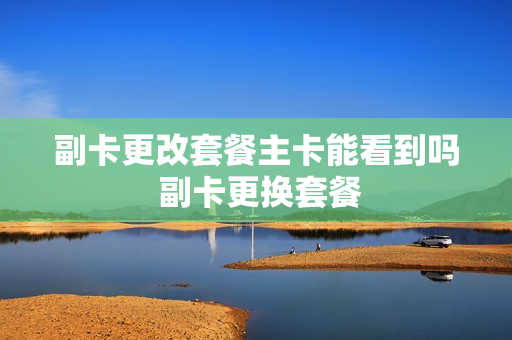 副卡更改套餐主卡能看到吗 副卡更换套餐