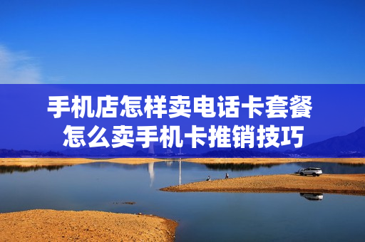 手机店怎样卖电话卡套餐 怎么卖手机卡推销技巧