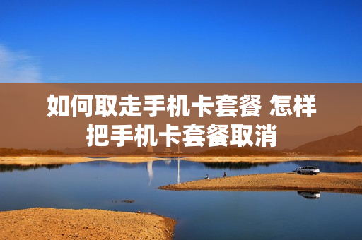如何取走手机卡套餐 怎样把手机卡套餐取消