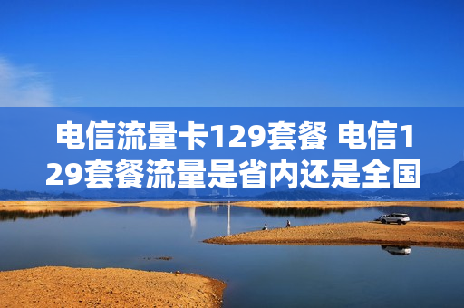 电信流量卡129套餐 电信129套餐流量是省内还是全国