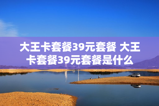 大王卡套餐39元套餐 大王卡套餐39元套餐是什么
