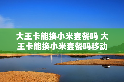 大王卡能换小米套餐吗 大王卡能换小米套餐吗移动