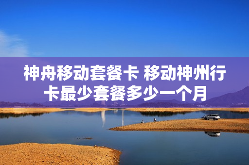 神舟移动套餐卡 移动神州行卡最少套餐多少一个月