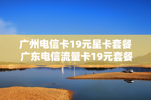 广州电信卡19元星卡套餐 广东电信流量卡19元套餐