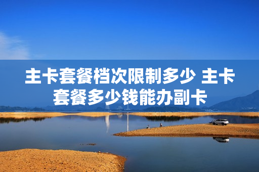 主卡套餐档次限制多少 主卡套餐多少钱能办副卡