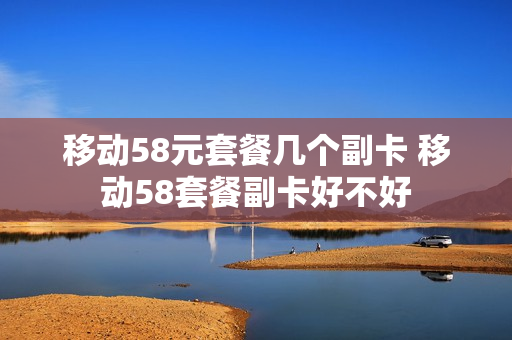 移动58元套餐几个副卡 移动58套餐副卡好不好