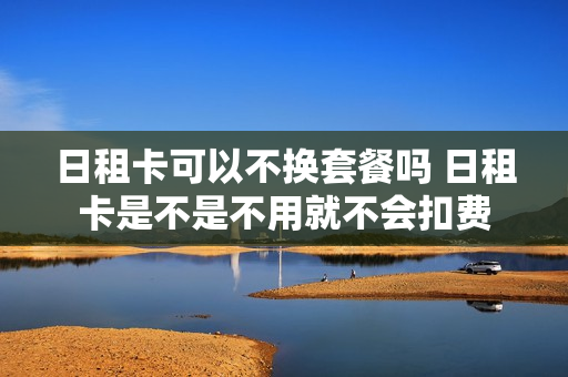 日租卡可以不换套餐吗 日租卡是不是不用就不会扣费