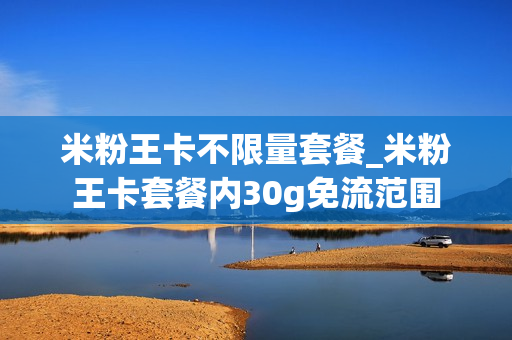 米粉王卡不限量套餐_米粉王卡套餐内30g免流范围