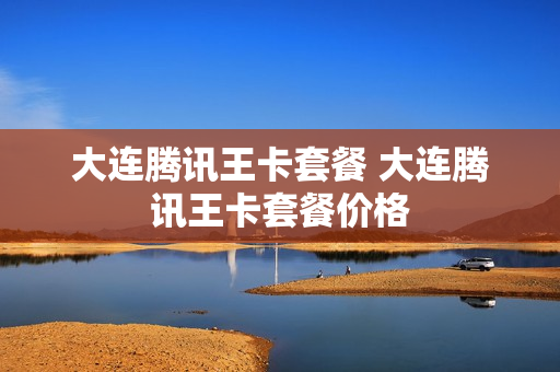 大连腾讯王卡套餐 大连腾讯王卡套餐价格