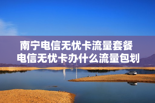 南宁电信无忧卡流量套餐 电信无忧卡办什么流量包划算
