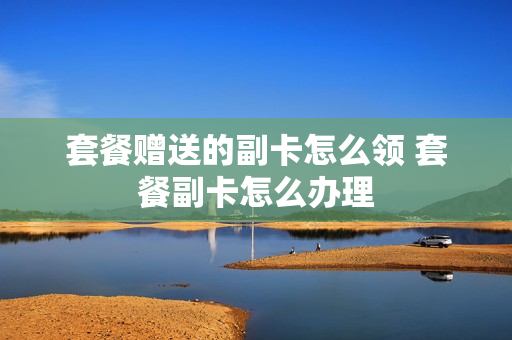 套餐赠送的副卡怎么领 套餐副卡怎么办理