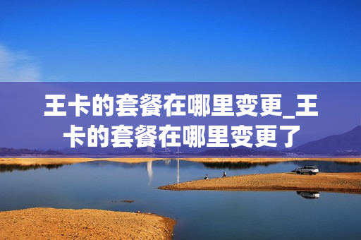 王卡的套餐在哪里变更_王卡的套餐在哪里变更了