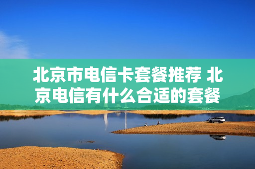 北京市电信卡套餐推荐 北京电信有什么合适的套餐