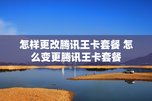 怎样更改腾讯王卡套餐 怎么变更腾讯王卡套餐