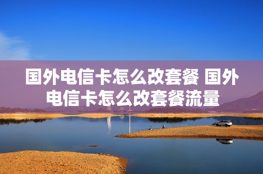 国外电信卡怎么改套餐 国外电信卡怎么改套餐流量