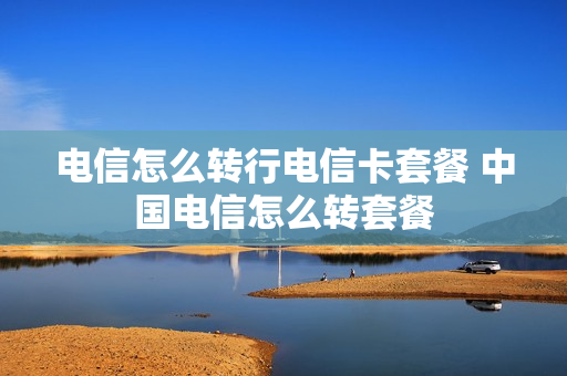 电信怎么转行电信卡套餐 中国电信怎么转套餐