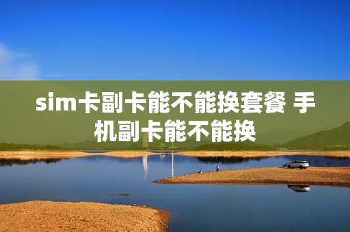 sim卡副卡能不能换套餐 手机副卡能不能换