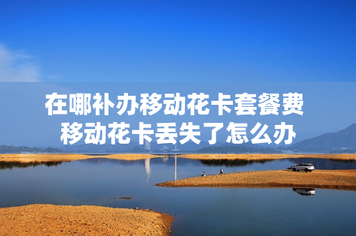 在哪补办移动花卡套餐费 移动花卡丢失了怎么办