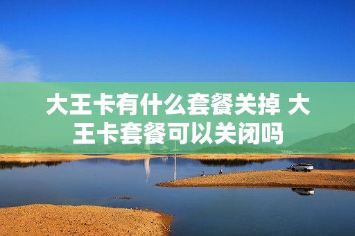 大王卡有什么套餐关掉 大王卡套餐可以关闭吗
