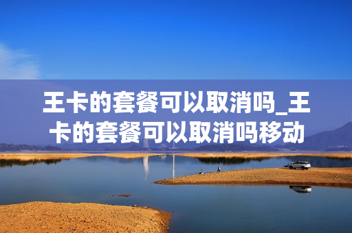 王卡的套餐可以取消吗_王卡的套餐可以取消吗移动