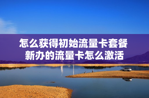 怎么获得初始流量卡套餐 新办的流量卡怎么激活