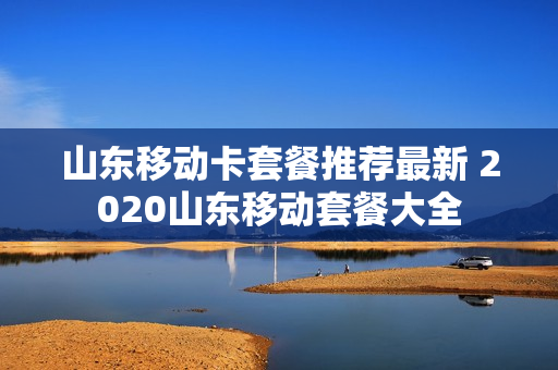 山东移动卡套餐推荐最新 2020山东移动套餐大全
