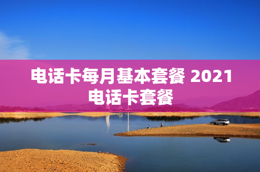 电话卡每月基本套餐 2021电话卡套餐