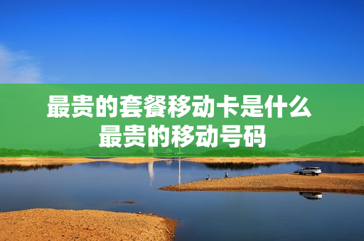 最贵的套餐移动卡是什么 最贵的移动号码