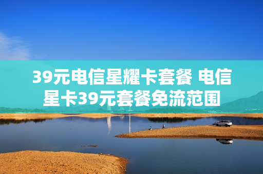 39元电信星耀卡套餐 电信星卡39元套餐免流范围