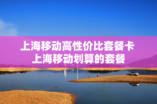 上海移动高性价比套餐卡 上海移动划算的套餐
