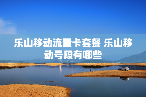 乐山移动流量卡套餐 乐山移动号段有哪些
