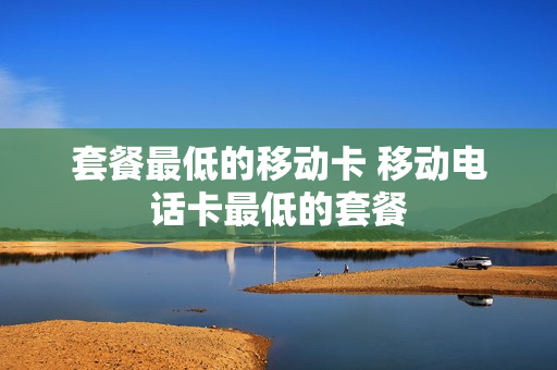 套餐最低的移动卡 移动电话卡最低的套餐