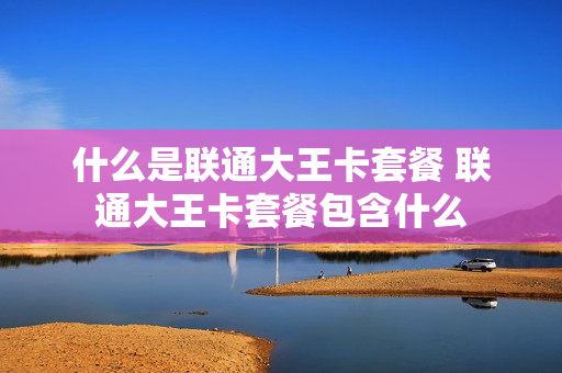 什么是联通大王卡套餐 联通大王卡套餐包含什么