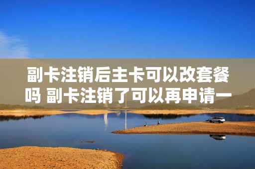 副卡注销后主卡可以改套餐吗 副卡注销了可以再申请一张副卡吗
