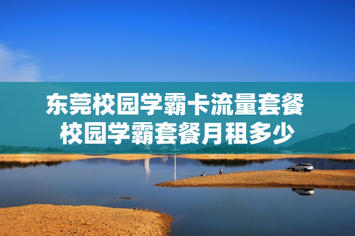 东莞校园学霸卡流量套餐 校园学霸套餐月租多少