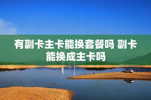 有副卡主卡能换套餐吗 副卡能换成主卡吗