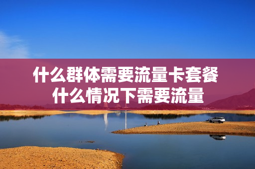 什么群体需要流量卡套餐 什么情况下需要流量