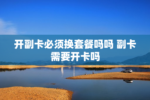开副卡必须换套餐吗吗 副卡需要开卡吗