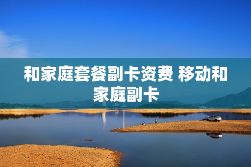 和家庭套餐副卡资费 移动和家庭副卡