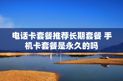 电话卡套餐推荐长期套餐 手机卡套餐是永久的吗