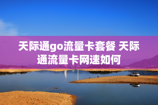 天际通go流量卡套餐 天际通流量卡网速如何