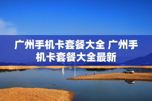 广州手机卡套餐大全 广州手机卡套餐大全最新