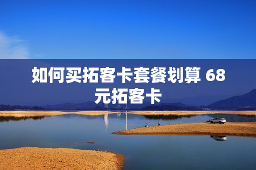 如何买拓客卡套餐划算 68元拓客卡