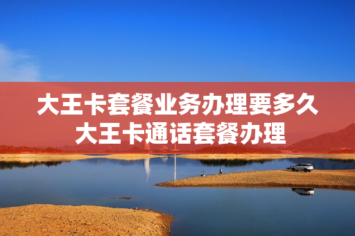 大王卡套餐业务办理要多久 大王卡通话套餐办理