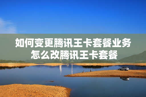 如何变更腾讯王卡套餐业务 怎么改腾讯王卡套餐
