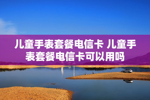 儿童手表套餐电信卡 儿童手表套餐电信卡可以用吗