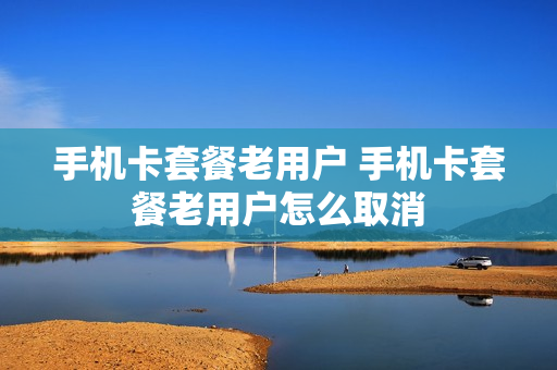 手机卡套餐老用户 手机卡套餐老用户怎么取消