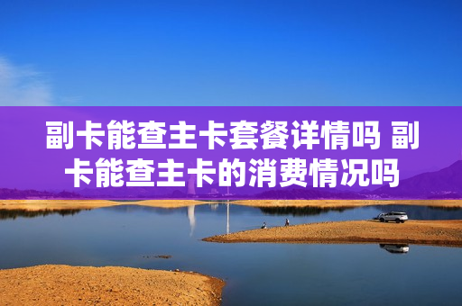 副卡能查主卡套餐详情吗 副卡能查主卡的消费情况吗