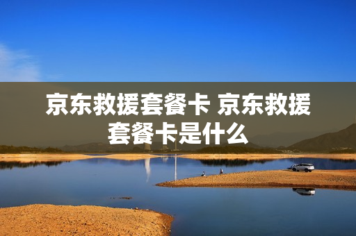 京东救援套餐卡 京东救援套餐卡是什么