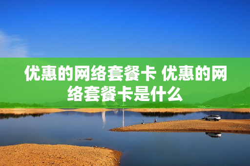 优惠的网络套餐卡 优惠的网络套餐卡是什么